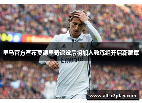 皇马官方宣布莫德里奇退役后将加入教练组开启新篇章