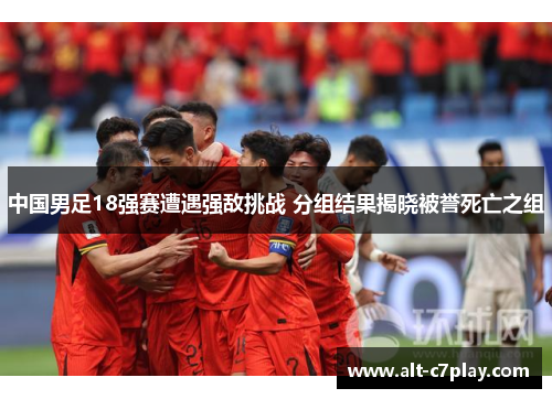 中国男足18强赛遭遇强敌挑战 分组结果揭晓被誉死亡之组 中国男足18强赛遭遇强敌挑战 分组结果揭晓被誉死亡之组