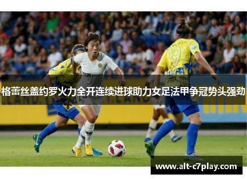 格蕾丝盖约罗火力全开连续进球助力女足法甲争冠势头强劲
